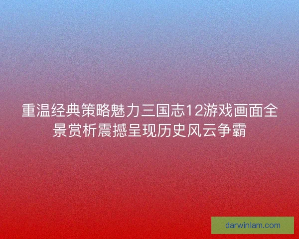重温经典策略魅力三国志12游戏画面全景赏析震撼呈现历史风云争霸
