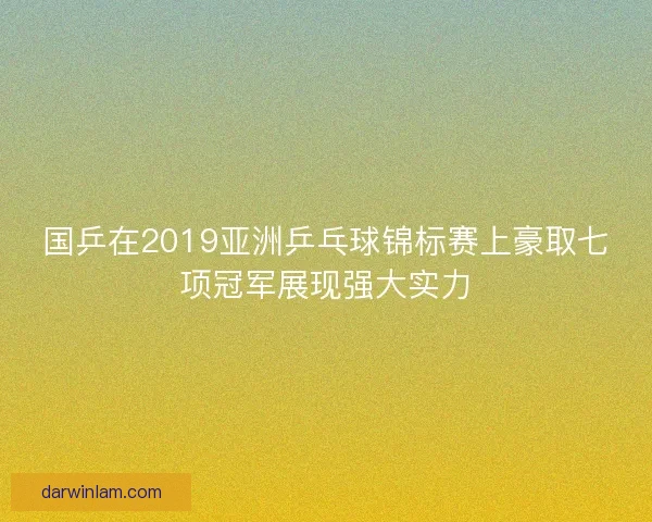 国乒在2019亚洲乒乓球锦标赛上豪取七项冠军展现强大实力