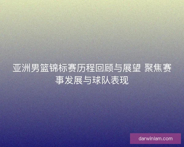 亚洲男篮锦标赛历程回顾与展望 聚焦赛事发展与球队表现