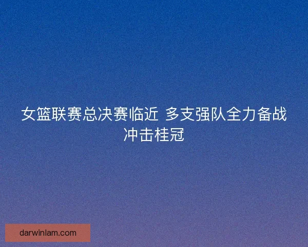 女篮联赛总决赛临近 多支强队全力备战冲击桂冠